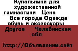 Купальники для  художественной гимнастики › Цена ­ 8 500 - Все города Одежда, обувь и аксессуары » Другое   . Челябинская обл.